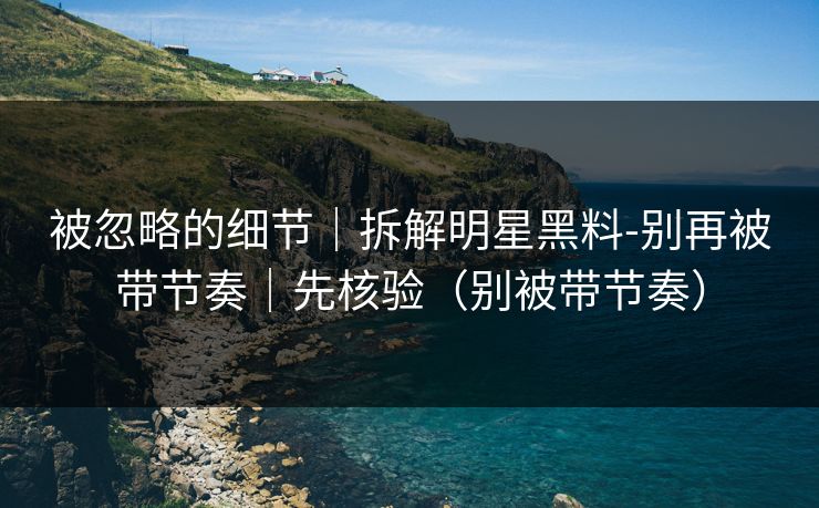 被忽略的细节｜拆解明星黑料-别再被带节奏｜先核验（别被带节奏）