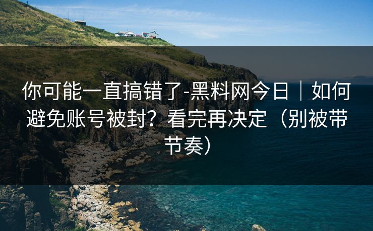 你可能一直搞错了-黑料网今日｜如何避免账号被封？看完再决定（别被带节奏）