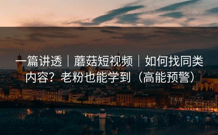 一篇讲透｜蘑菇短视频｜如何找同类内容？老粉也能学到（高能预警）