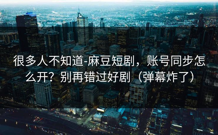 很多人不知道-麻豆短剧，账号同步怎么开？别再错过好剧（弹幕炸了）