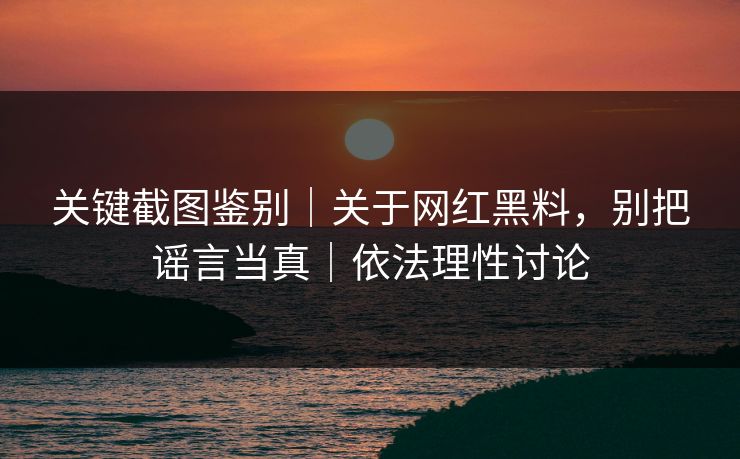 关键截图鉴别｜关于网红黑料，别把谣言当真｜依法理性讨论