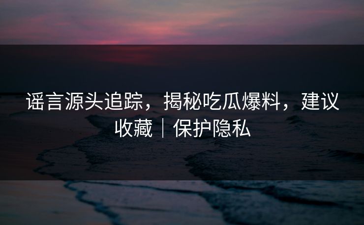 谣言源头追踪，揭秘吃瓜爆料，建议收藏｜保护隐私