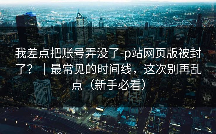 我差点把账号弄没了-p站网页版被封了？｜最常见的时间线，这次别再乱点（新手必看）