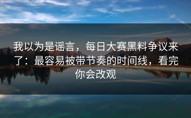 我以为是谣言，每日大赛黑料争议来了：最容易被带节奏的时间线，看完你会改观
