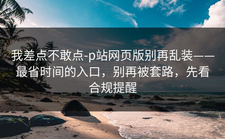 我差点不敢点-p站网页版别再乱装——最省时间的入口，别再被套路，先看合规提醒