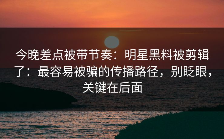 今晚差点被带节奏：明星黑料被剪辑了：最容易被骗的传播路径，别眨眼，关键在后面