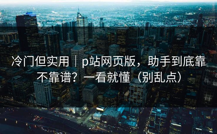 冷门但实用｜p站网页版，助手到底靠不靠谱？一看就懂（别乱点）