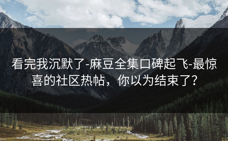 看完我沉默了-麻豆全集口碑起飞-最惊喜的社区热帖，你以为结束了？