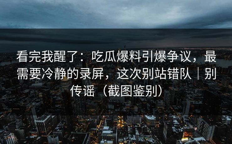 看完我醒了：吃瓜爆料引爆争议，最需要冷静的录屏，这次别站错队｜别传谣（截图鉴别）