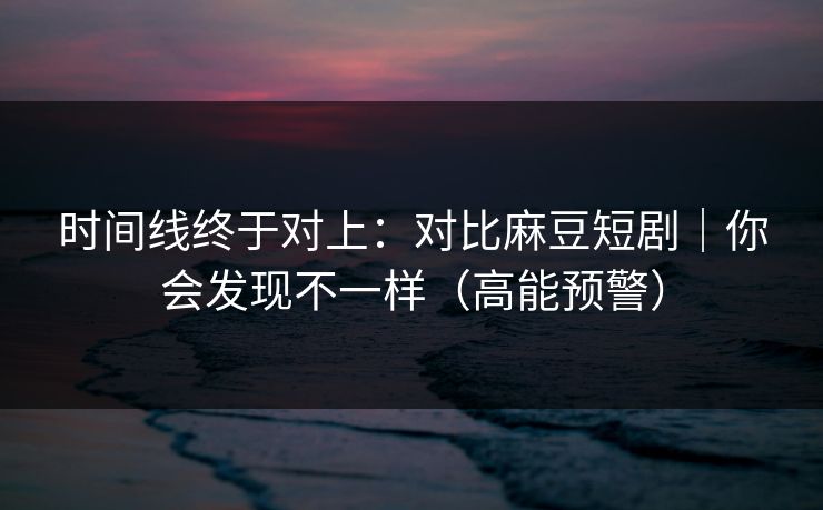 时间线终于对上：对比麻豆短剧｜你会发现不一样（高能预警）