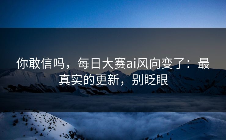 你敢信吗，每日大赛ai风向变了：最真实的更新，别眨眼