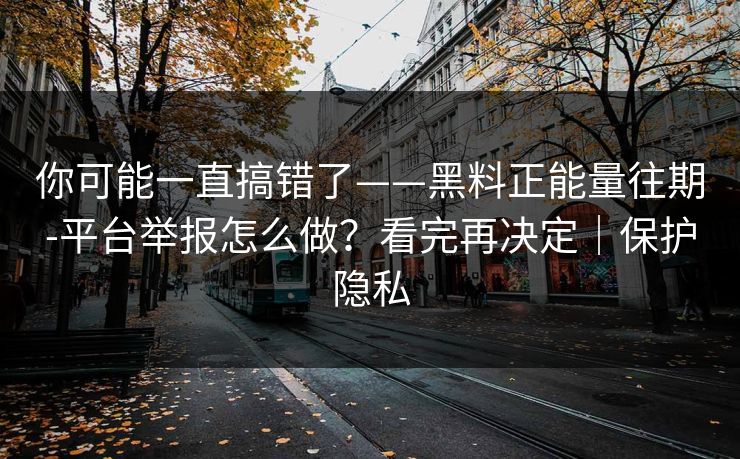 你可能一直搞错了——黑料正能量往期-平台举报怎么做？看完再决定｜保护隐私