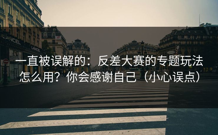 一直被误解的：反差大赛的专题玩法怎么用？你会感谢自己（小心误点）