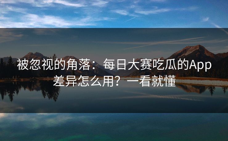 被忽视的角落：每日大赛吃瓜的App差异怎么用？一看就懂