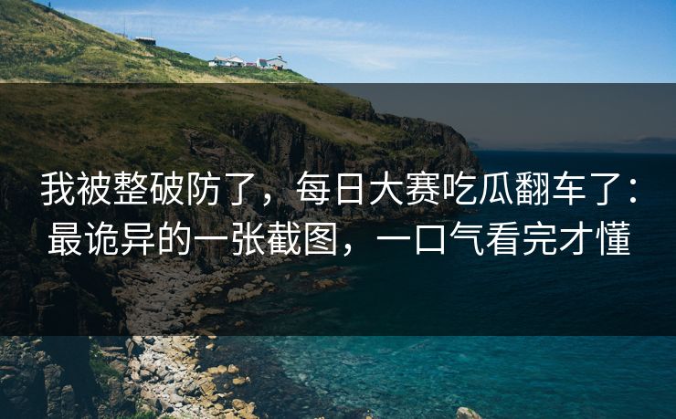 我被整破防了，每日大赛吃瓜翻车了：最诡异的一张截图，一口气看完才懂
