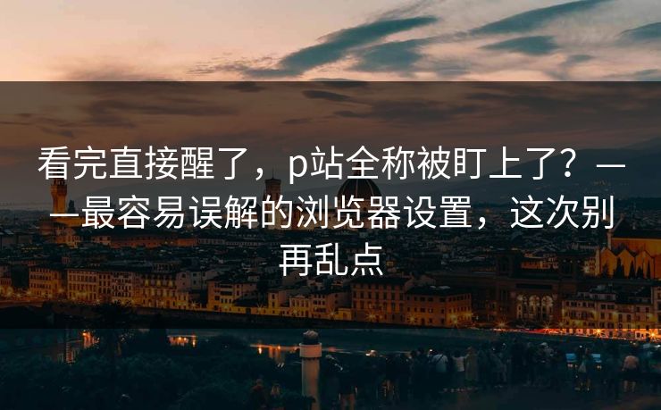 看完直接醒了，p站全称被盯上了？——最容易误解的浏览器设置，这次别再乱点