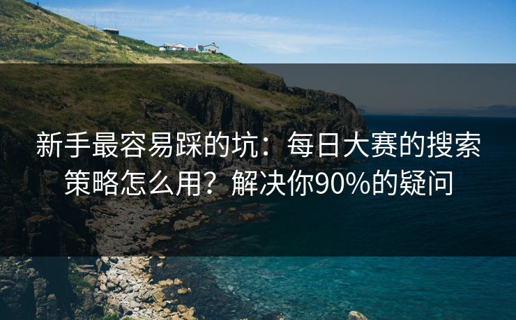 新手最容易踩的坑：每日大赛的搜索策略怎么用？解决你90%的疑问