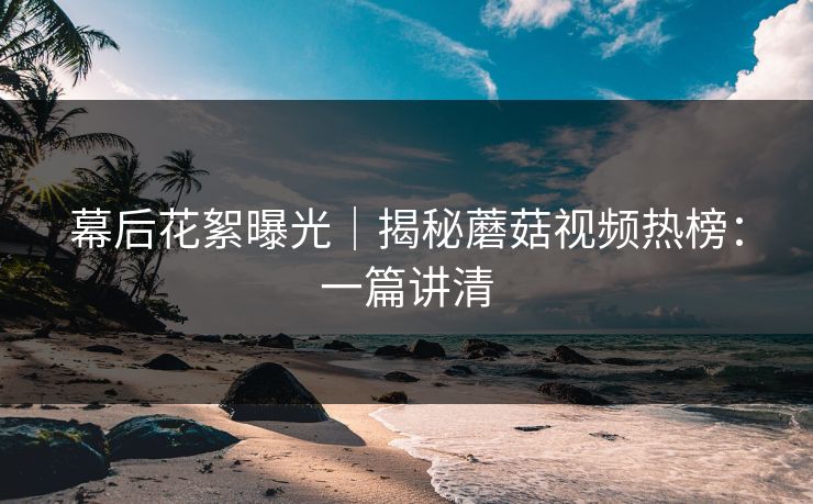 幕后花絮曝光｜揭秘蘑菇视频热榜：一篇讲清