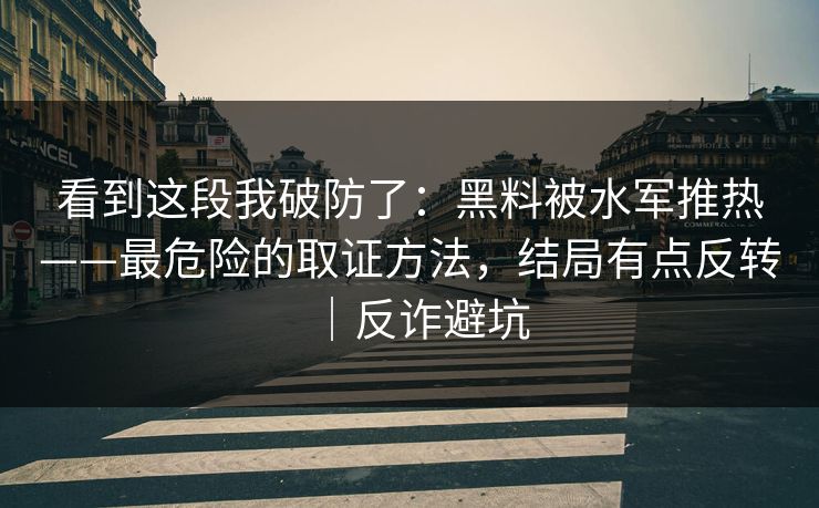 看到这段我破防了：黑料被水军推热——最危险的取证方法，结局有点反转｜反诈避坑