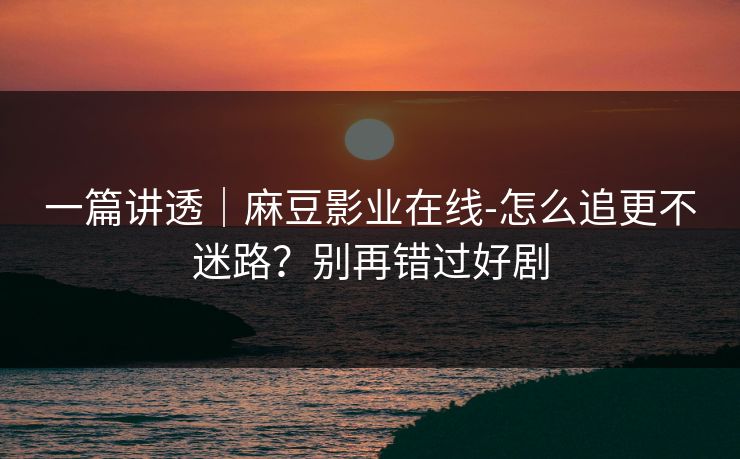 一篇讲透｜麻豆影业在线-怎么追更不迷路？别再错过好剧
