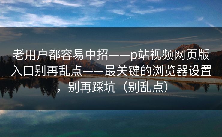 老用户都容易中招——p站视频网页版入口别再乱点——最关键的浏览器设置，别再踩坑（别乱点）