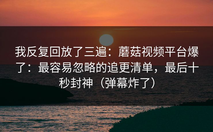 我反复回放了三遍：蘑菇视频平台爆了：最容易忽略的追更清单，最后十秒封神（弹幕炸了）
