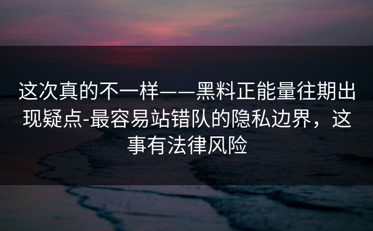 这次真的不一样——黑料正能量往期出现疑点-最容易站错队的隐私边界，这事有法律风险