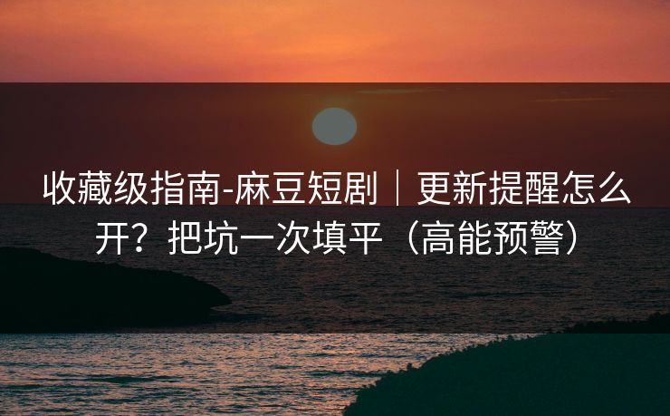 收藏级指南-麻豆短剧｜更新提醒怎么开？把坑一次填平（高能预警）