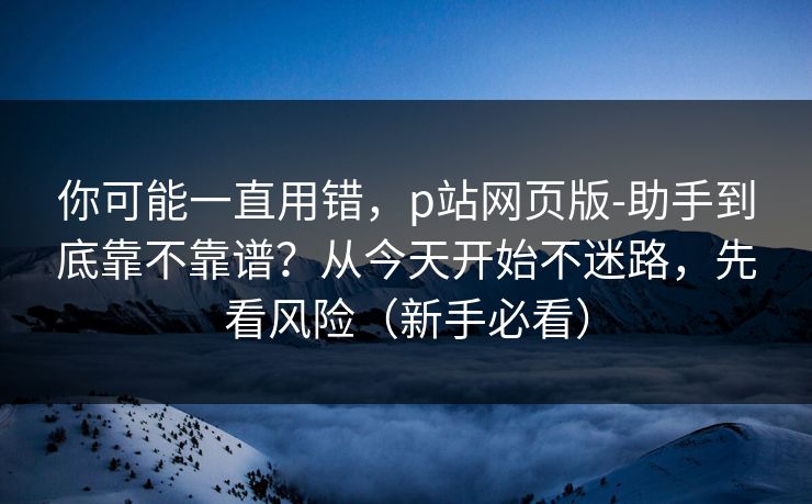 你可能一直用错，p站网页版-助手到底靠不靠谱？从今天开始不迷路，先看风险（新手必看）