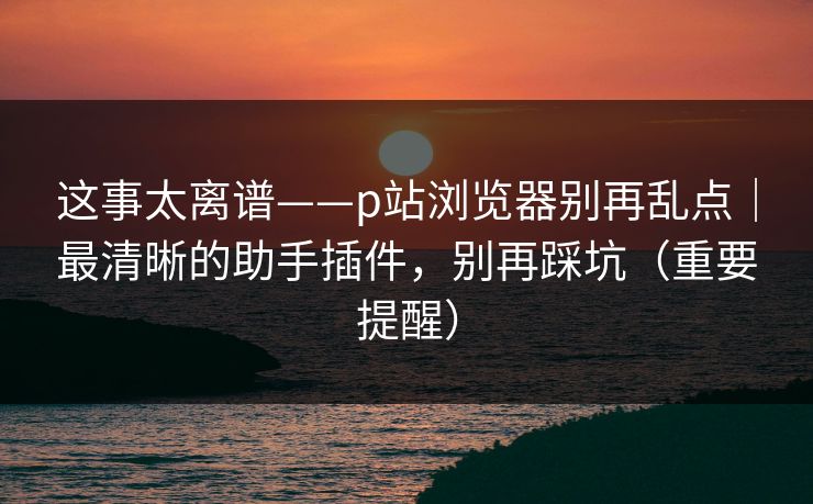 这事太离谱——p站浏览器别再乱点｜最清晰的助手插件，别再踩坑（重要提醒）