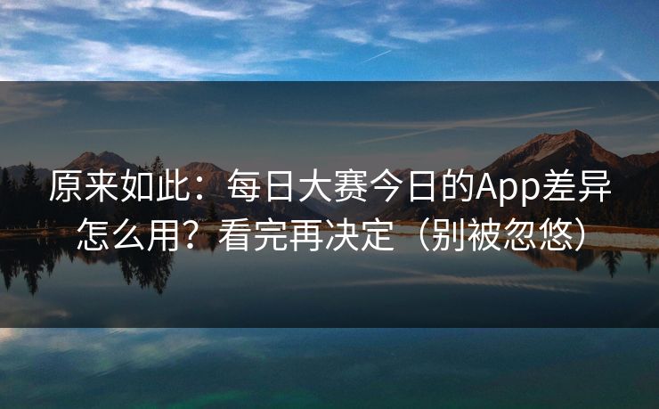 原来如此：每日大赛今日的App差异怎么用？看完再决定（别被忽悠）