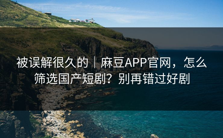 被误解很久的｜麻豆APP官网，怎么筛选国产短剧？别再错过好剧