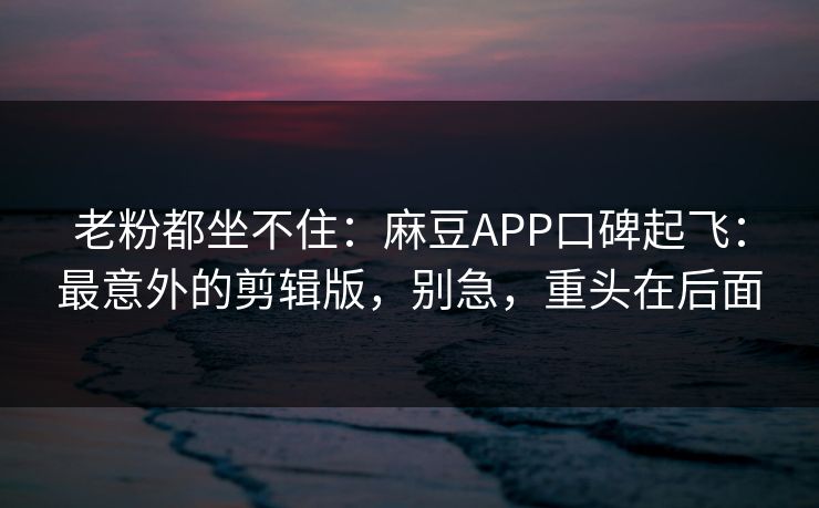 老粉都坐不住：麻豆APP口碑起飞：最意外的剪辑版，别急，重头在后面