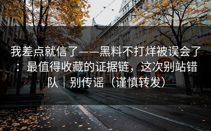 我差点就信了——黑料不打烊被误会了：最值得收藏的证据链，这次别站错队｜别传谣（谨慎转发）