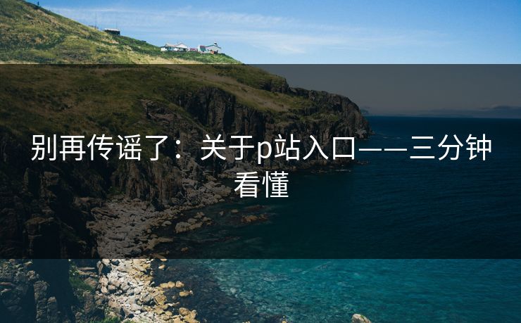 别再传谣了:关于p站入口——三分钟看懂 别再传谣了:关于p站入口——三分钟看懂