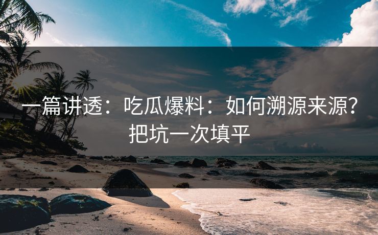 一篇讲透：吃瓜爆料：如何溯源来源？把坑一次填平