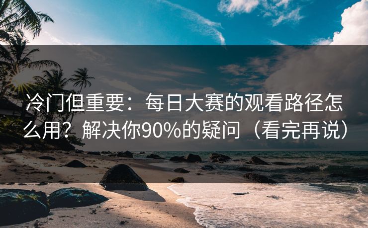 冷门但重要：每日大赛的观看路径怎么用？解决你90%的疑问（看完再说）