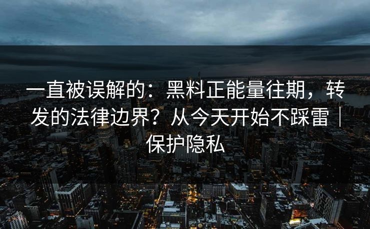 一直被误解的：黑料正能量往期，转发的法律边界？从今天开始不踩雷｜保护隐私