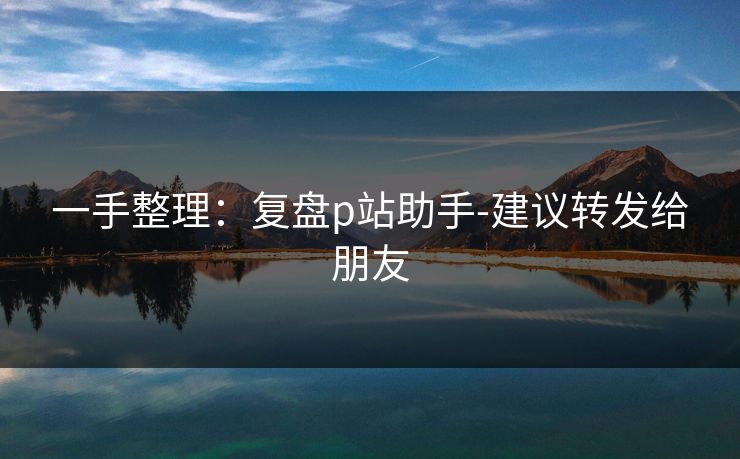 一手整理：复盘p站助手-建议转发给朋友