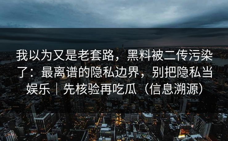 我以为又是老套路，黑料被二传污染了：最离谱的隐私边界，别把隐私当娱乐｜先核验再吃瓜（信息溯源）