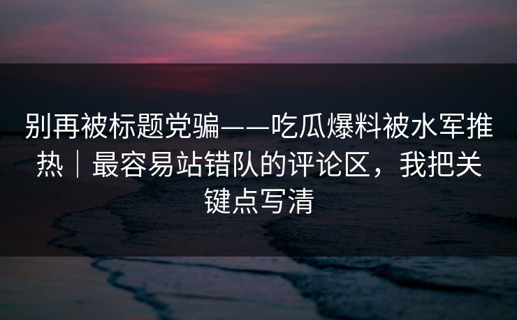 别再被标题党骗——吃瓜爆料被水军推热｜最容易站错队的评论区，我把关键点写清