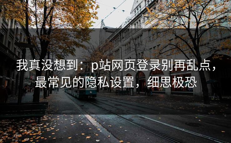 我真没想到：p站网页登录别再乱点，最常见的隐私设置，细思极恐