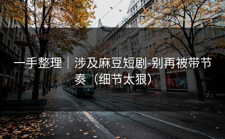 一手整理｜涉及麻豆短剧-别再被带节奏（细节太狠）