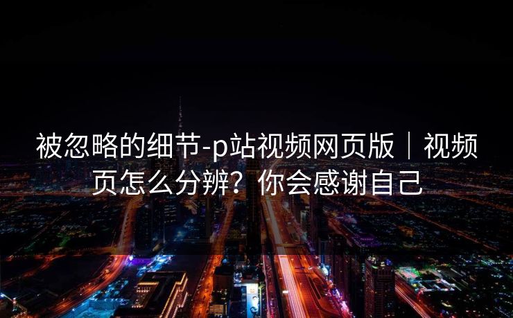 被忽略的细节-p站视频网页版｜视频页怎么分辨？你会感谢自己