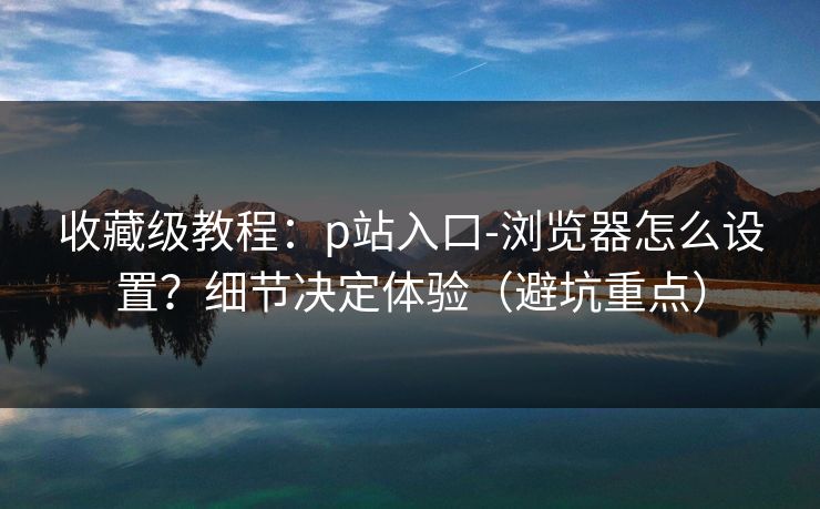 收藏级教程：p站入口-浏览器怎么设置？细节决定体验（避坑重点）