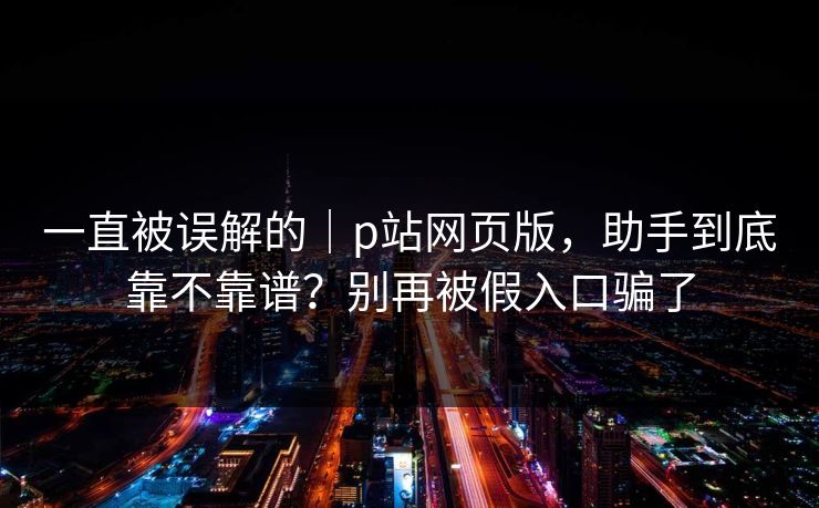 一直被误解的｜p站网页版，助手到底靠不靠谱？别再被假入口骗了