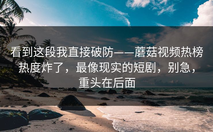 看到这段我直接破防——蘑菇视频热榜热度炸了，最像现实的短剧，别急，重头在后面