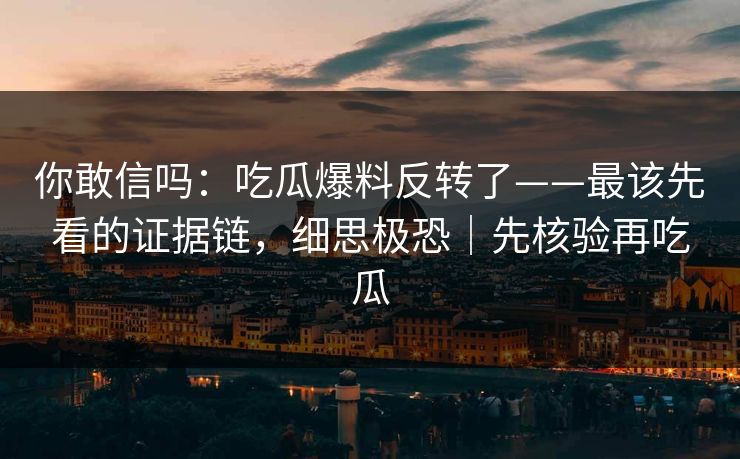 你敢信吗：吃瓜爆料反转了——最该先看的证据链，细思极恐｜先核验再吃瓜