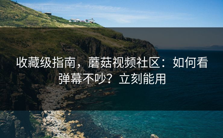 收藏级指南，蘑菇视频社区：如何看弹幕不吵？立刻能用