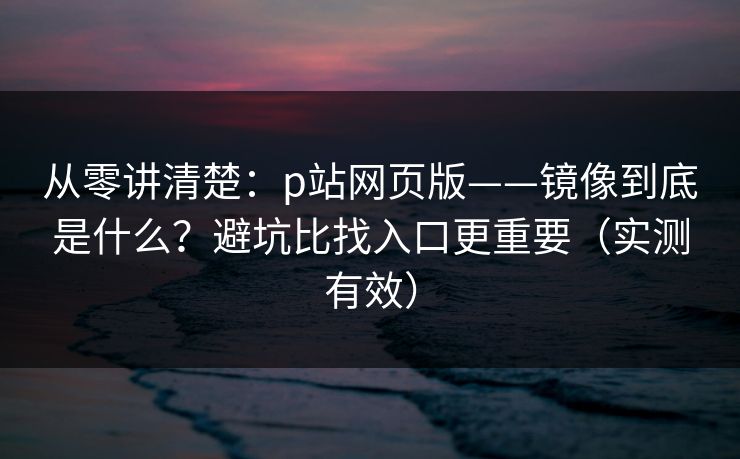 从零讲清楚：p站网页版——镜像到底是什么？避坑比找入口更重要（实测有效）